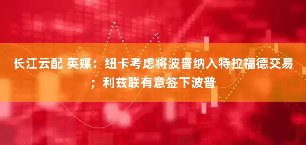 长江云配 英媒：纽卡考虑将波普纳入特拉福德交易；利兹联有意签下波普