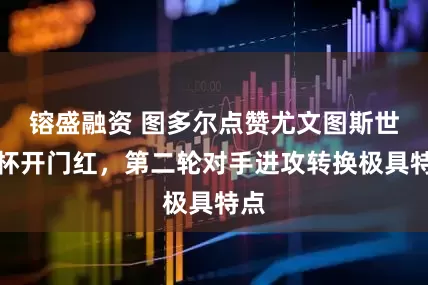 镕盛融资 图多尔点赞尤文图斯世俱杯开门红，第二轮对手进攻转换极具特点