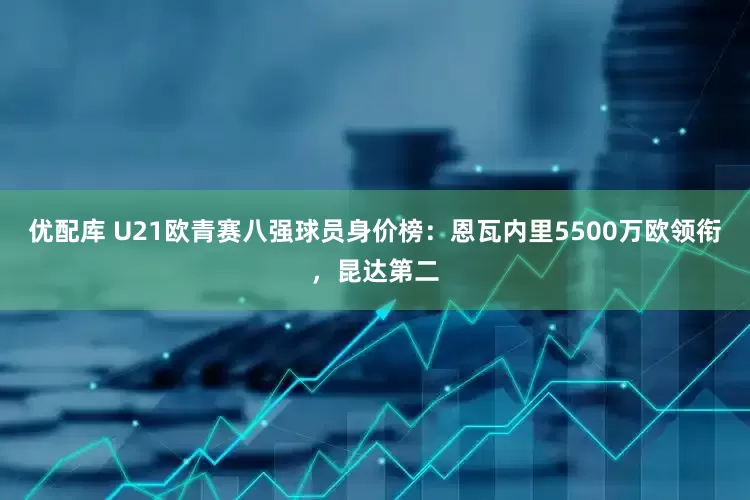 优配库 U21欧青赛八强球员身价榜：恩瓦内里5500万欧领衔，昆达第二