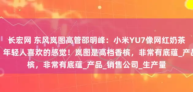 长宏网 东风岚图高管邵明峰：小米YU7像网红奶茶，排队的人特别多，年轻人喜欢的感觉！岚图是高档香槟，非常有底蕴_产品_销售公司_生产量