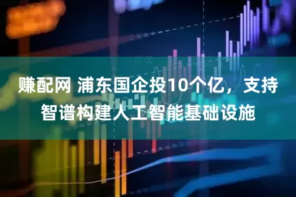 赚配网 浦东国企投10个亿，支持智谱构建人工智能基础设施