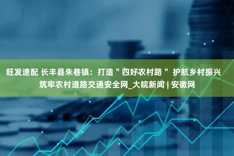 旺发速配 长丰县朱巷镇：打造＂四好农村路＂ 护航乡村振兴   筑牢农村道路交通安全网_大皖新闻 | 安徽网