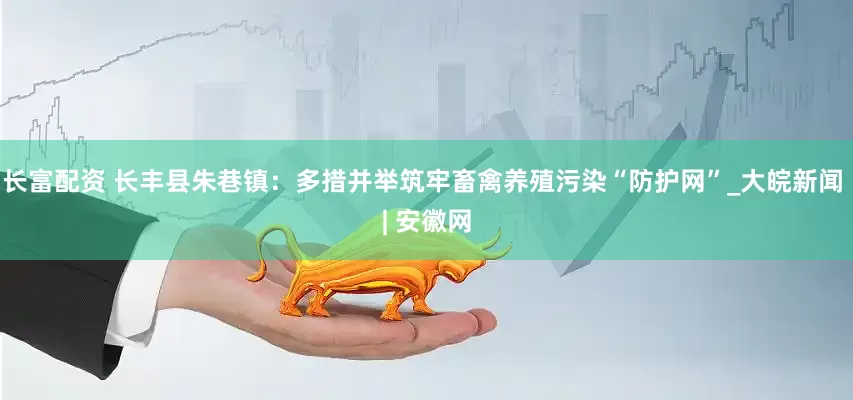 长富配资 长丰县朱巷镇：多措并举筑牢畜禽养殖污染“防护网”_大皖新闻 | 安徽网