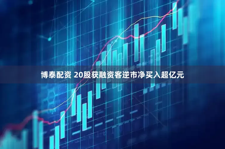 博泰配资 20股获融资客逆市净买入超亿元