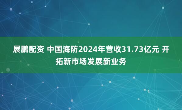 展鵬配资 中国海防2024年营收31.73亿元 开拓新市场发展新业务
