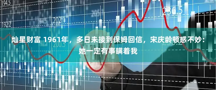 灿星财富 1961年，多日未接到保姆回信，宋庆龄顿感不妙：她一定有事瞒着我