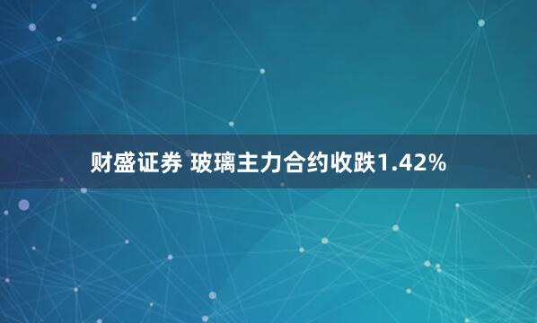 财盛证券 玻璃主力合约收跌1.42%