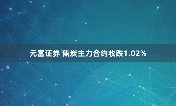 元富证券 焦炭主力合约收跌1.02%