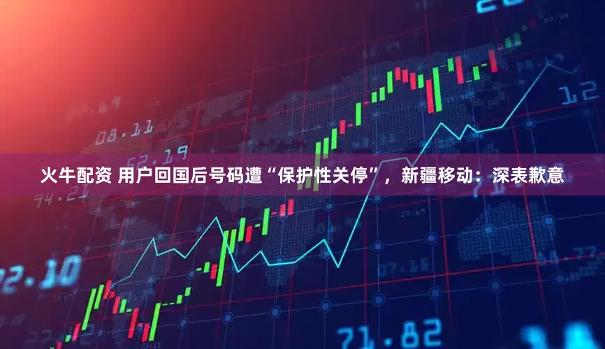 火牛配资 用户回国后号码遭“保护性关停”，新疆移动：深表歉意