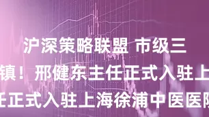 沪深策略联盟 市级三甲大咖坐镇！邢健东主任正式入驻上海徐浦中医医院