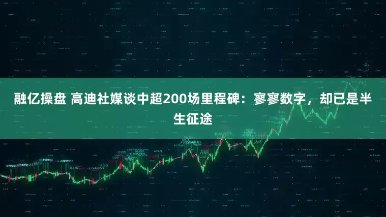 融亿操盘 高迪社媒谈中超200场里程碑：寥寥数字，却已是半生征途