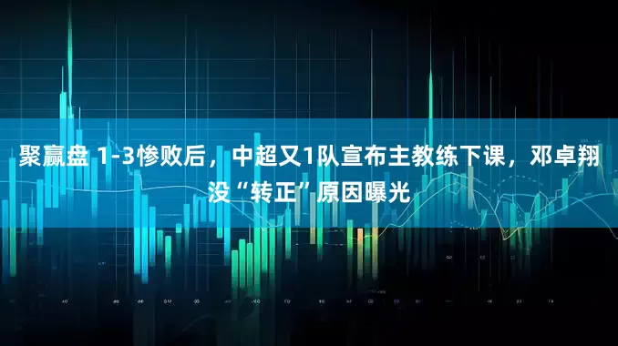 聚赢盘 1-3惨败后，中超又1队宣布主教练下课，邓卓翔没“转正”原因曝光