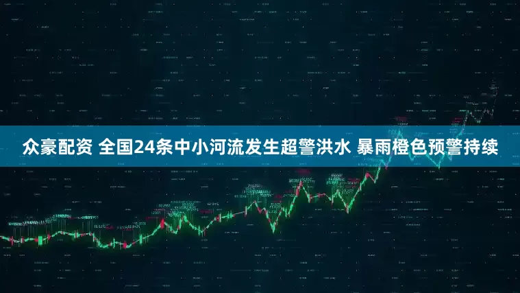 众豪配资 全国24条中小河流发生超警洪水 暴雨橙色预警持续