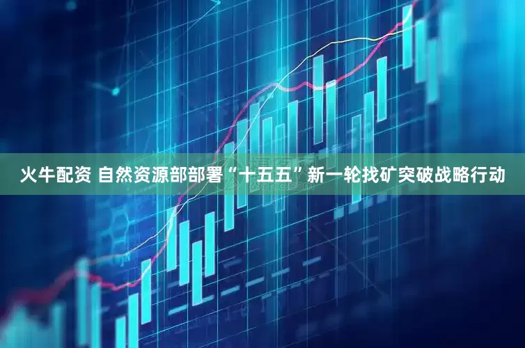 火牛配资 自然资源部部署“十五五”新一轮找矿突破战略行动