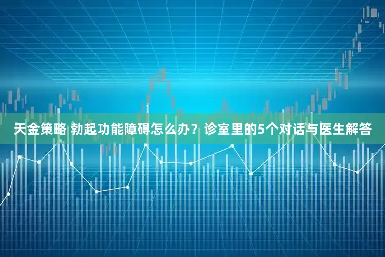 天金策略 勃起功能障碍怎么办？诊室里的5个对话与医生解答